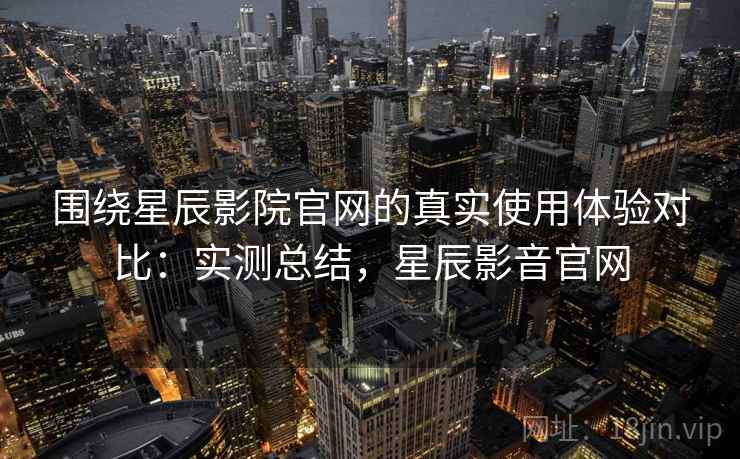 围绕星辰影院官网的真实使用体验对比：实测总结，星辰影音官网