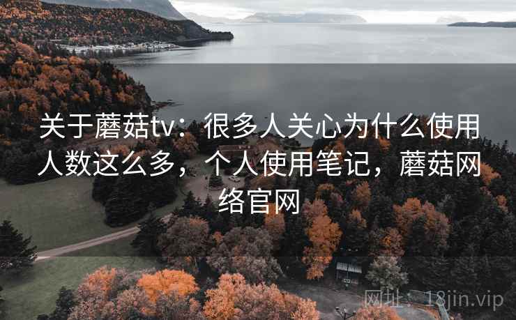 关于蘑菇tv：很多人关心为什么使用人数这么多，个人使用笔记，蘑菇网络官网