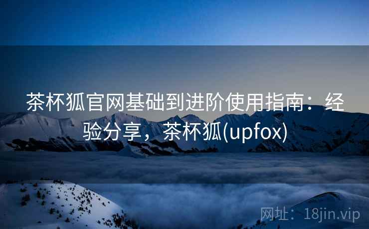 茶杯狐官网基础到进阶使用指南：经验分享，茶杯狐(upfox)