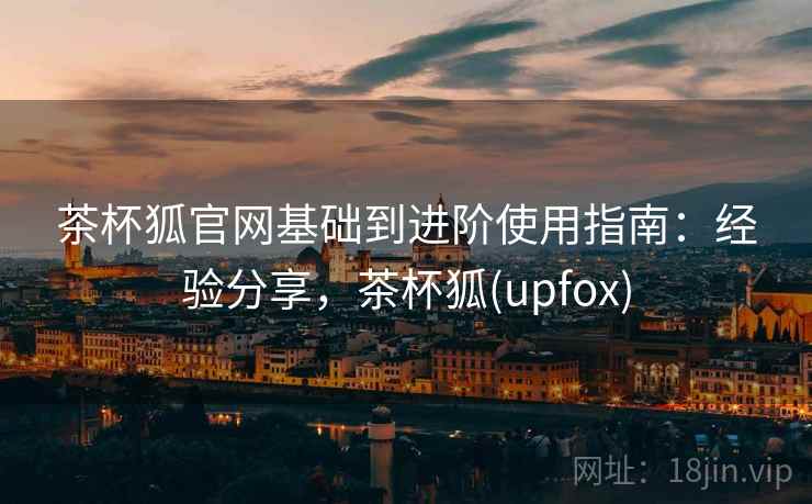 茶杯狐官网基础到进阶使用指南：经验分享，茶杯狐(upfox)