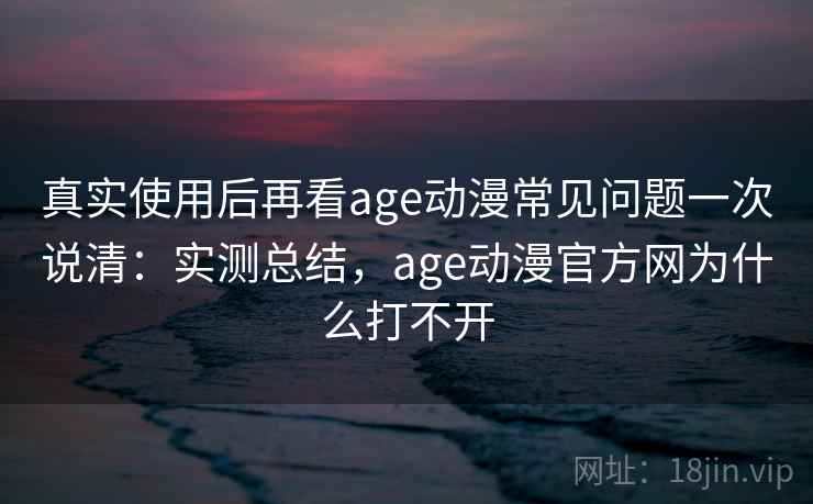 真实使用后再看age动漫常见问题一次说清：实测总结，age动漫官方网为什么打不开