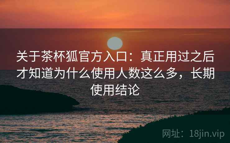 关于茶杯狐官方入口：真正用过之后才知道为什么使用人数这么多，长期使用结论