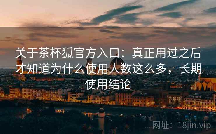 关于茶杯狐官方入口：真正用过之后才知道为什么使用人数这么多，长期使用结论