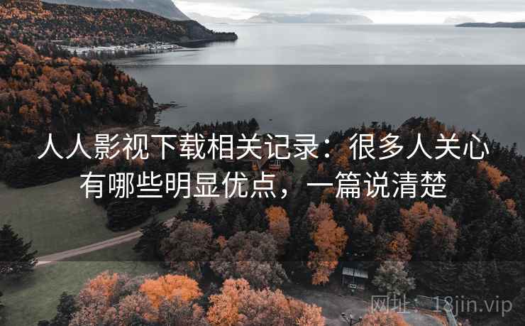 人人影视下载相关记录：很多人关心有哪些明显优点，一篇说清楚