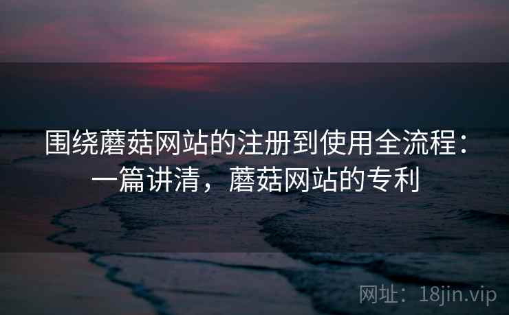 围绕蘑菇网站的注册到使用全流程：一篇讲清，蘑菇网站的专利