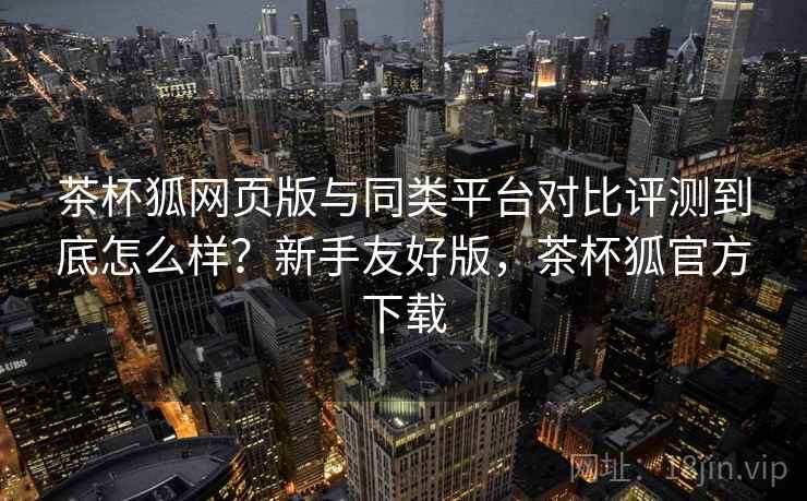 茶杯狐网页版与同类平台对比评测到底怎么样？新手友好版，茶杯狐官方下载