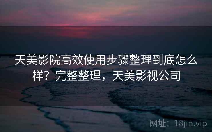 天美影院高效使用步骤整理到底怎么样？完整整理，天美影视公司