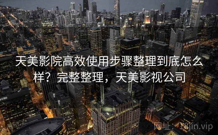 天美影院高效使用步骤整理到底怎么样？完整整理，天美影视公司