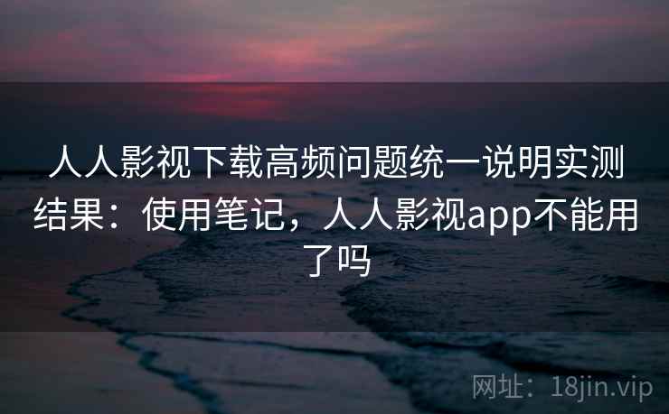 人人影视下载高频问题统一说明实测结果：使用笔记，人人影视app不能用了吗