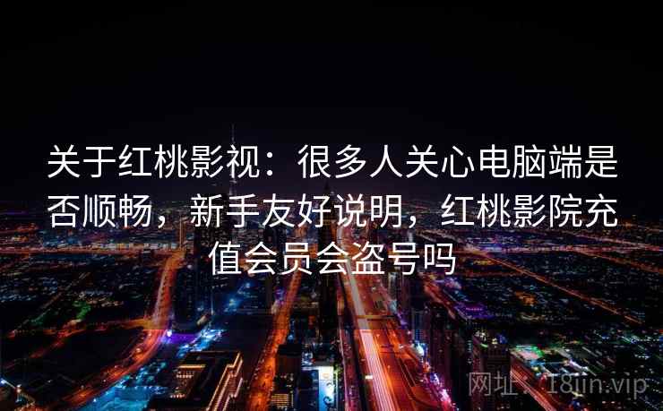 关于红桃影视：很多人关心电脑端是否顺畅，新手友好说明，红桃影院充值会员会盗号吗