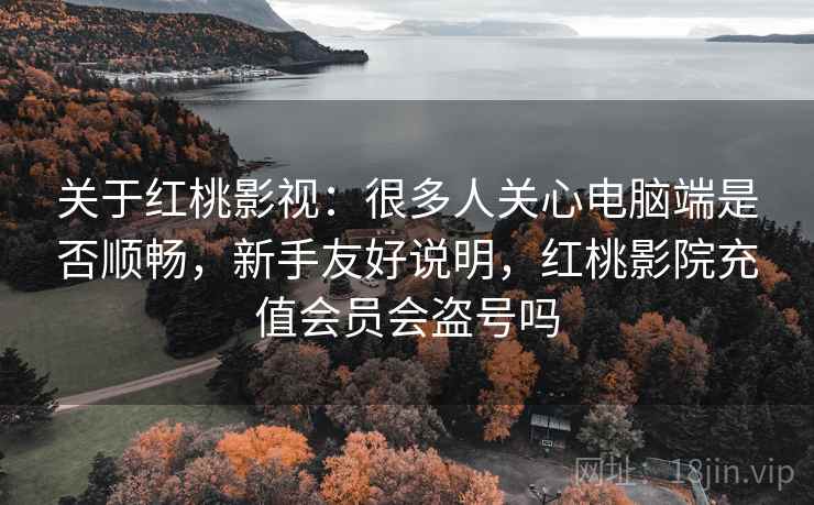 关于红桃影视：很多人关心电脑端是否顺畅，新手友好说明，红桃影院充值会员会盗号吗