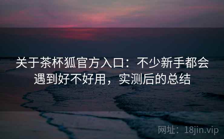 关于茶杯狐官方入口：不少新手都会遇到好不好用，实测后的总结