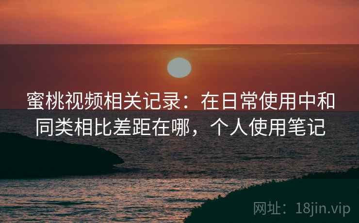 蜜桃视频相关记录：在日常使用中和同类相比差距在哪，个人使用笔记
