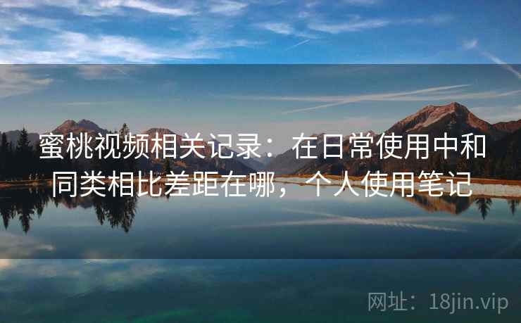蜜桃视频相关记录：在日常使用中和同类相比差距在哪，个人使用笔记
