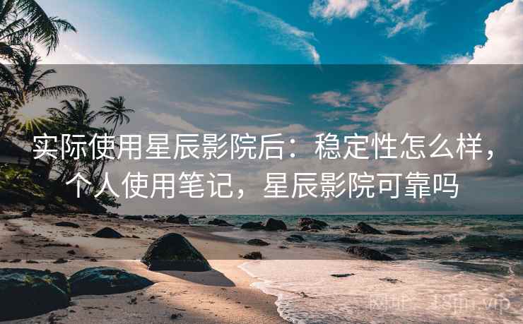 实际使用星辰影院后：稳定性怎么样，个人使用笔记，星辰影院可靠吗