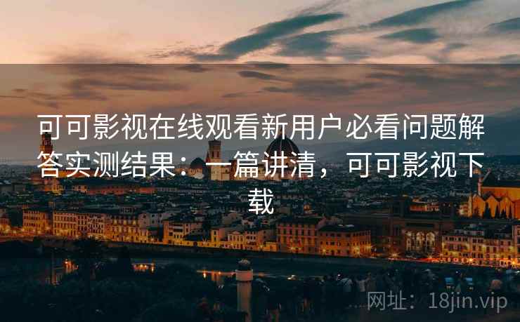可可影视在线观看新用户必看问题解答实测结果：一篇讲清，可可影视下载