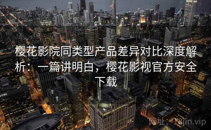 樱花影院同类型产品差异对比深度解析：一篇讲明白，樱花影视官方安全下载
