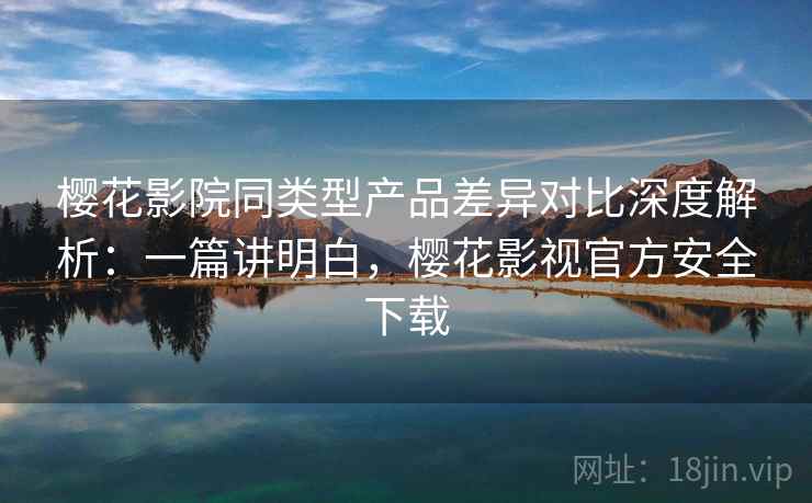 樱花影院同类型产品差异对比深度解析：一篇讲明白，樱花影视官方安全下载