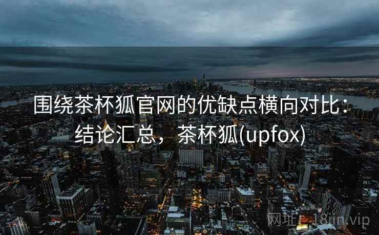 围绕茶杯狐官网的优缺点横向对比：结论汇总，茶杯狐(upfox)