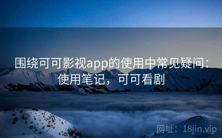 围绕可可影视app的使用中常见疑问：使用笔记，可可看剧