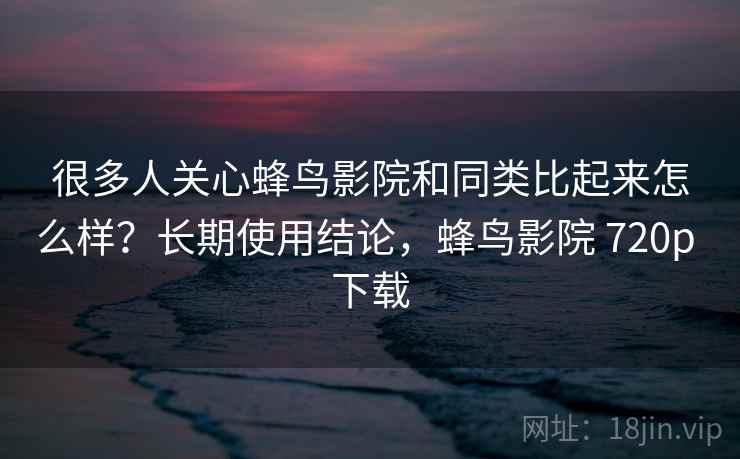 很多人关心蜂鸟影院和同类比起来怎么样？长期使用结论，蜂鸟影院 720p 下载
