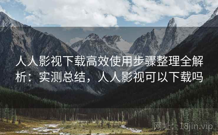 人人影视下载高效使用步骤整理全解析：实测总结，人人影视可以下载吗
