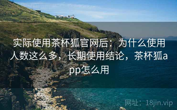 实际使用茶杯狐官网后：为什么使用人数这么多，长期使用结论，茶杯狐app怎么用