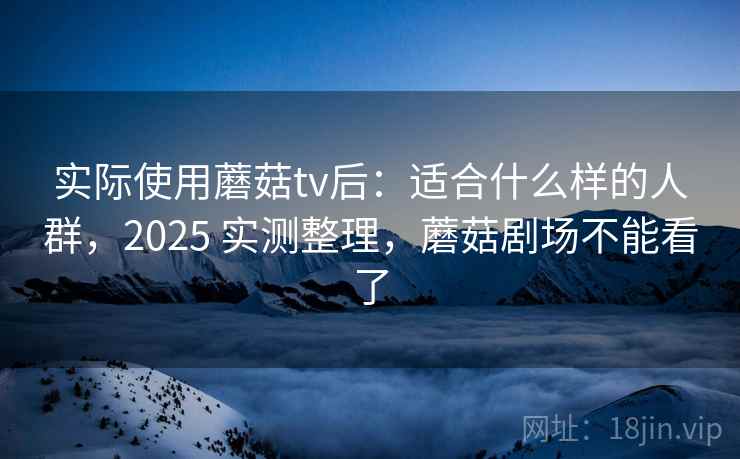 实际使用蘑菇tv后：适合什么样的人群，2025 实测整理，蘑菇剧场不能看了