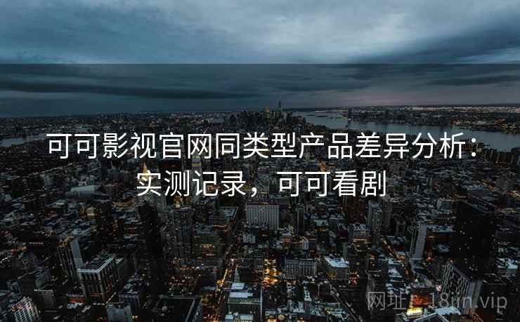 可可影视官网同类型产品差异分析：实测记录，可可看剧