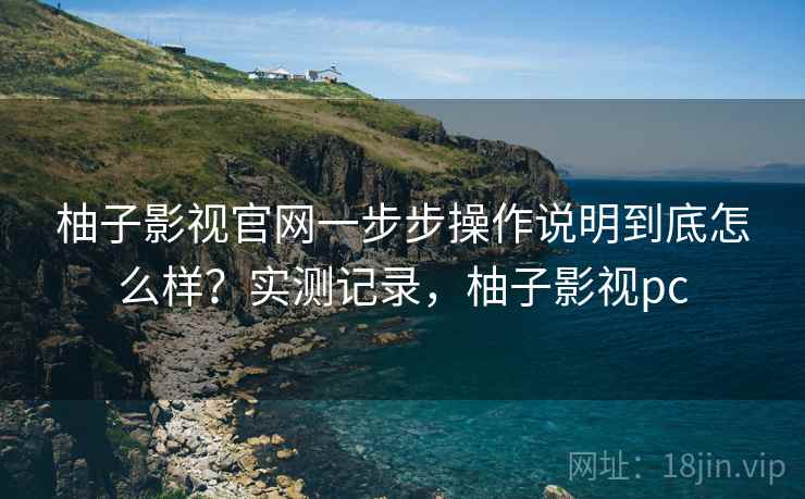 柚子影视官网一步步操作说明到底怎么样？实测记录，柚子影视pc