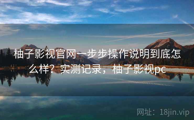 柚子影视官网一步步操作说明到底怎么样？实测记录，柚子影视pc