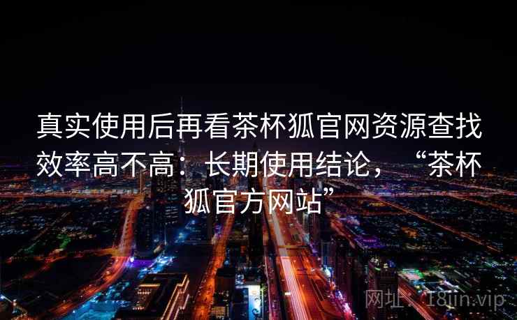 真实使用后再看茶杯狐官网资源查找效率高不高：长期使用结论，“茶杯狐官方网站”