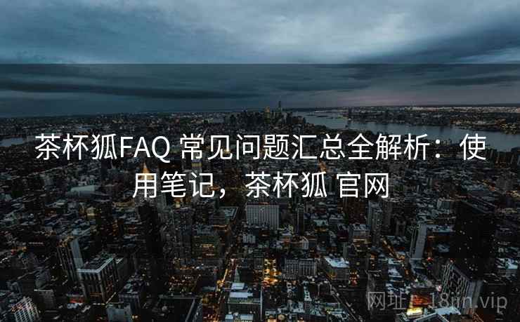 茶杯狐FAQ 常见问题汇总全解析：使用笔记，茶杯狐 官网