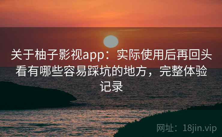 关于柚子影视app：实际使用后再回头看有哪些容易踩坑的地方，完整体验记录