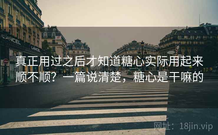 真正用过之后才知道糖心实际用起来顺不顺？一篇说清楚，糖心是干嘛的