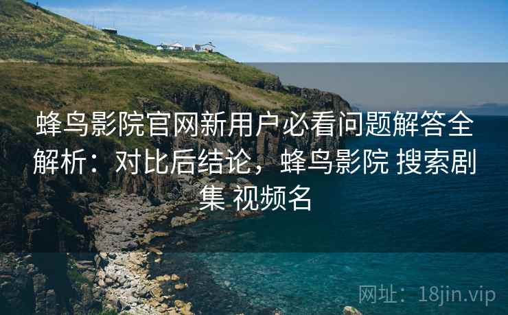 蜂鸟影院官网新用户必看问题解答全解析：对比后结论，蜂鸟影院 搜索剧集 视频名