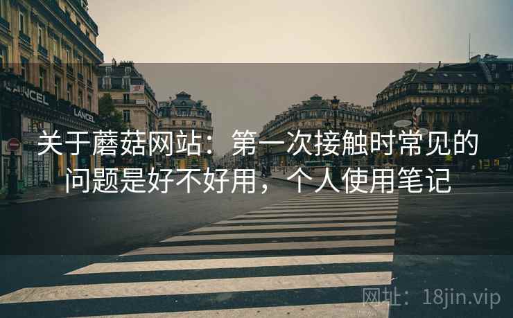 关于蘑菇网站：第一次接触时常见的问题是好不好用，个人使用笔记