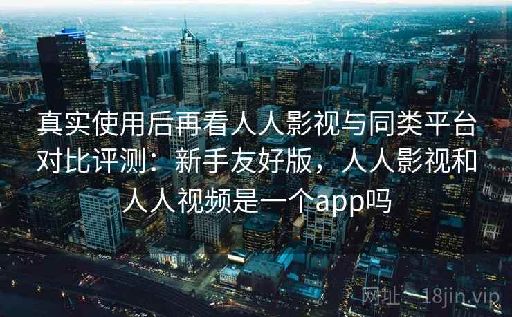真实使用后再看人人影视与同类平台对比评测:新手友好版,人人影视和人人视频是一个app吗 真实使用后再看人人影视与同类平台对比评测:新手友好版,人人影视和人人视频是一个app吗