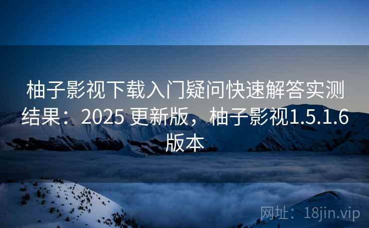 柚子影视下载入门疑问快速解答实测结果：2025 更新版，柚子影视1.5.1.6版本