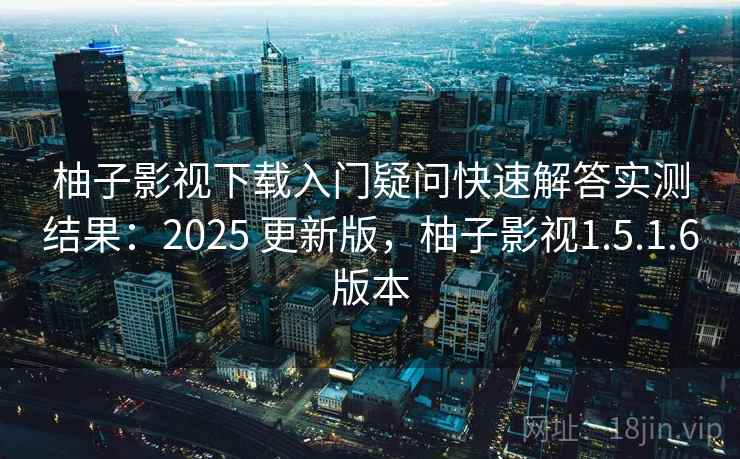 柚子影视下载入门疑问快速解答实测结果：2025 更新版，柚子影视1.5.1.6版本