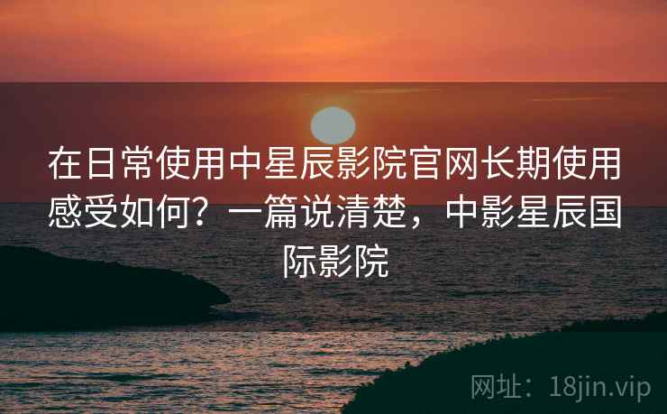 在日常使用中星辰影院官网长期使用感受如何?一篇说清楚,中影星辰国际影院 在日常使用中星辰影院官网长期使用感受如何?一篇说清楚,中影星辰国际影院