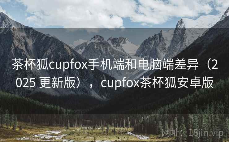 茶杯狐cupfox手机端和电脑端差异(2025 更新版),cupfox茶杯狐安卓版 茶杯狐cupfox手机端和电脑端差异(2025 更新版),cupfox茶杯狐安卓版
