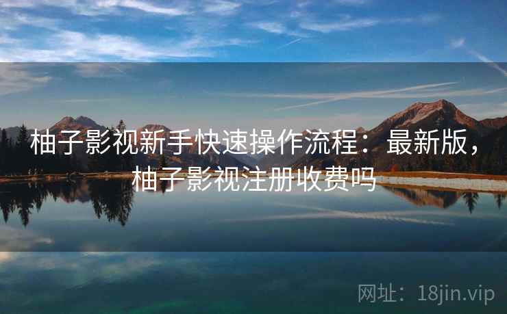 柚子影视新手快速操作流程:最新版,柚子影视注册收费吗 柚子影视新手快速操作流程:最新版,柚子影视注册收费吗