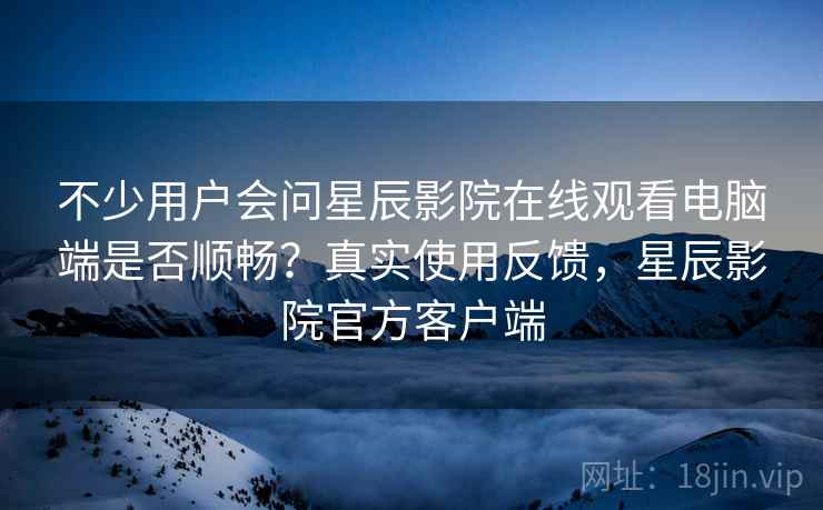 不少用户会问星辰影院在线观看电脑端是否顺畅？真实使用反馈，星辰影院官方客户端