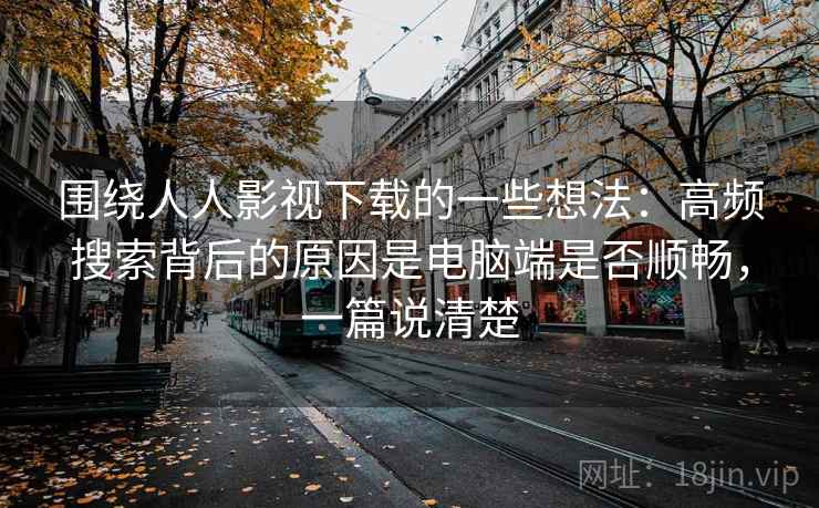 围绕人人影视下载的一些想法:高频搜索背后的原因是电脑端是否顺畅,一篇说清楚 围绕人人影视下载的一些想法:高频搜索背后的原因是电脑端是否顺畅,一篇说清楚
