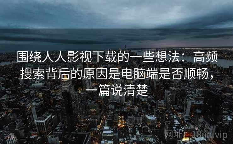 围绕人人影视下载的一些想法:高频搜索背后的原因是电脑端是否顺畅,一篇说清楚 围绕人人影视下载的一些想法:高频搜索背后的原因是电脑端是否顺畅,一篇说清楚