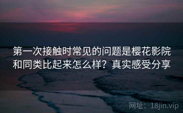 第一次接触时常见的问题是樱花影院和同类比起来怎么样？真实感受分享