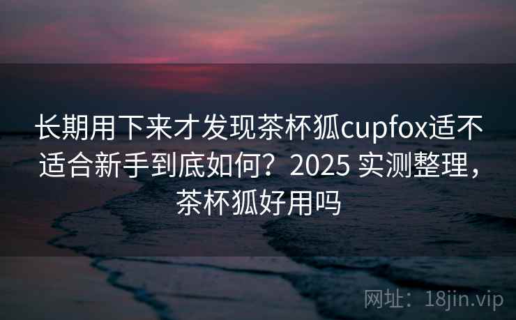 长期用下来才发现茶杯狐cupfox适不适合新手到底如何?2025 实测整理,茶杯狐好用吗 长期用下来才发现茶杯狐cupfox适不适合新手到底如何?2025 实测整理,茶杯狐好用吗