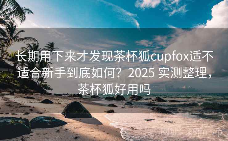 长期用下来才发现茶杯狐cupfox适不适合新手到底如何?2025 实测整理,茶杯狐好用吗 长期用下来才发现茶杯狐cupfox适不适合新手到底如何?2025 实测整理,茶杯狐好用吗