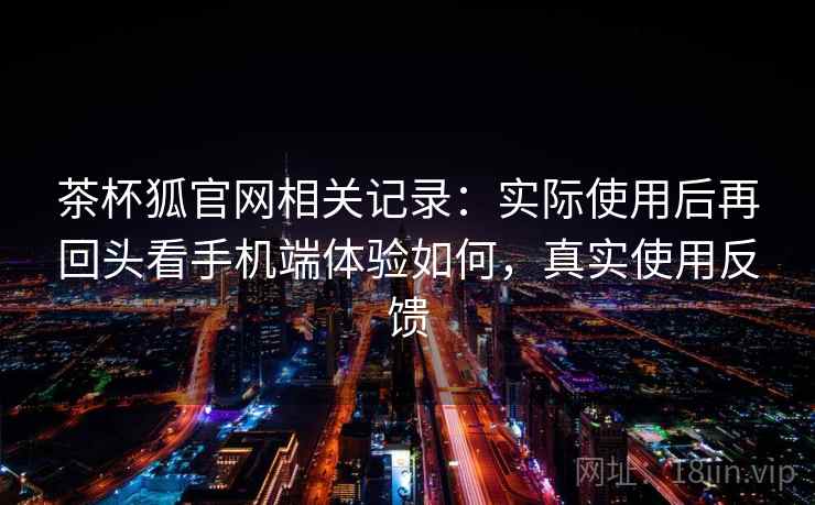 茶杯狐官网相关记录:实际使用后再回头看手机端体验如何,真实使用反馈 茶杯狐官网相关记录:实际使用后再回头看手机端体验如何,真实使用反馈